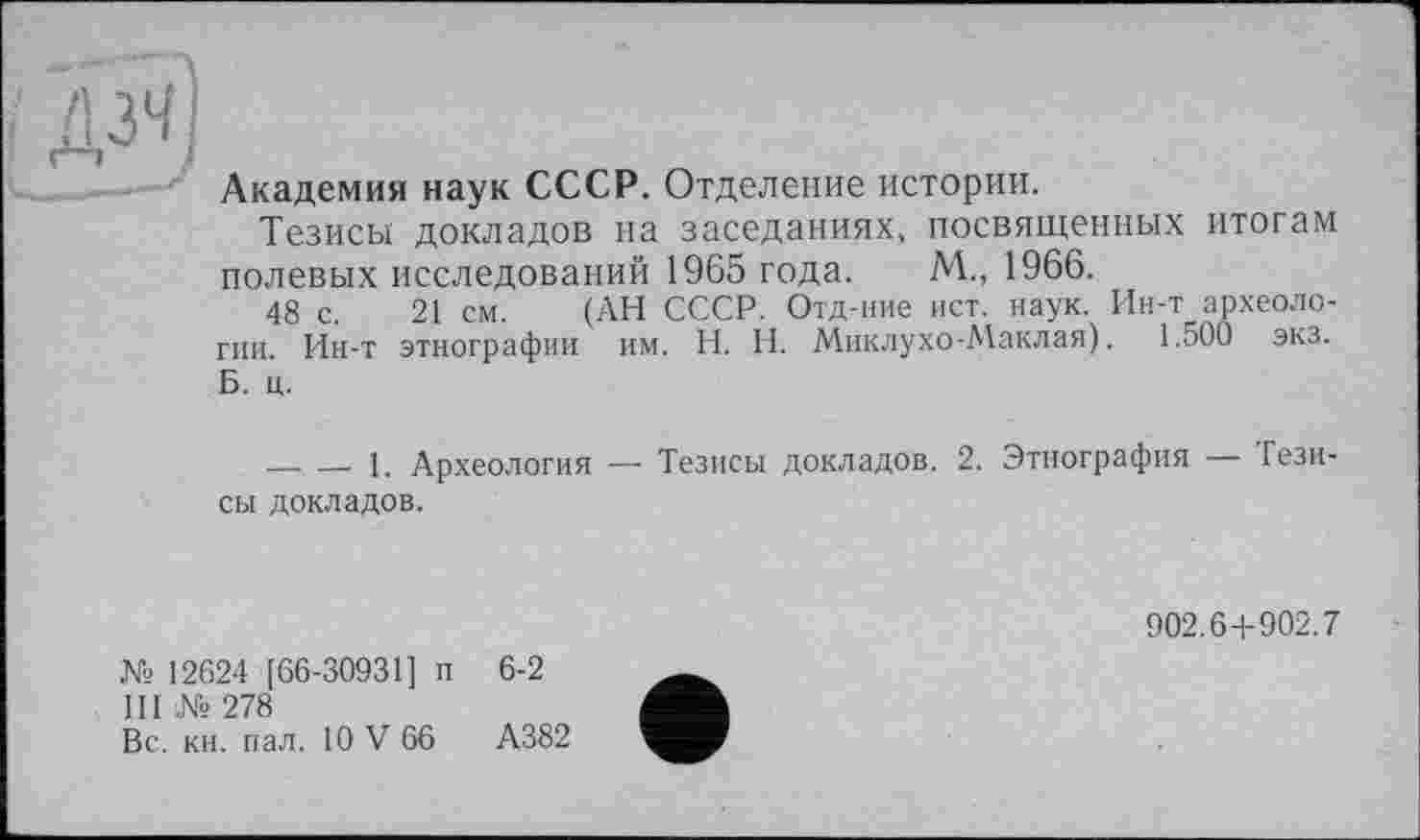 ﻿дзч)
Академия наук СССР. Отделение истории.
Тезисы докладов на заседаниях, посвященных итогам полевых исследований 1965 года. М., 1966.
48 с. 21 см. (АН СССР. Отд-ние ист. наук. Ин-т археологии. Ин-т этнографии им. Н. И. Миклухо-Маклая). 1.500 экз. Б. ц.
— — 1. Археология — Тезисы докладов. 2. Этнография — Тезисы докладов.
902.6+902.7
№ 12624 [66-30931] п 6-2
III № 278
Вс. кн. пал. 10 V 66	А382